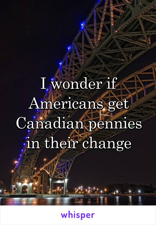 I wonder if Americans get Canadian pennies in their change
