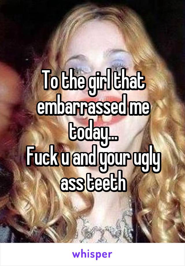 To the girl that embarrassed me today...
Fuck u and your ugly ass teeth