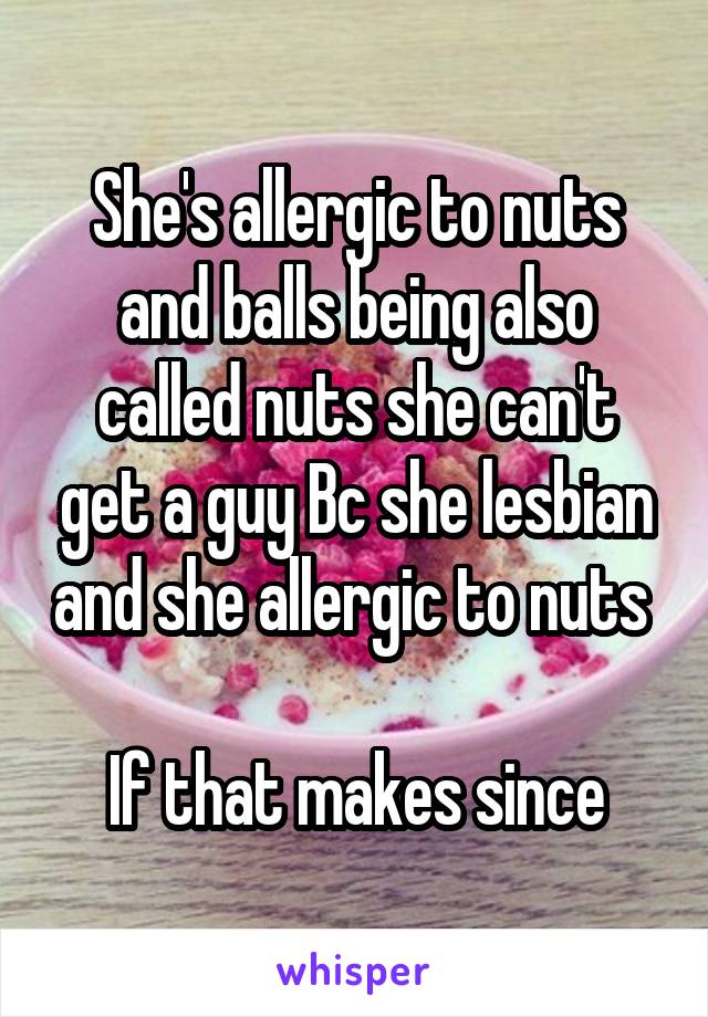 She's allergic to nuts and balls being also called nuts she can't get a guy Bc she lesbian and she allergic to nuts 

If that makes since