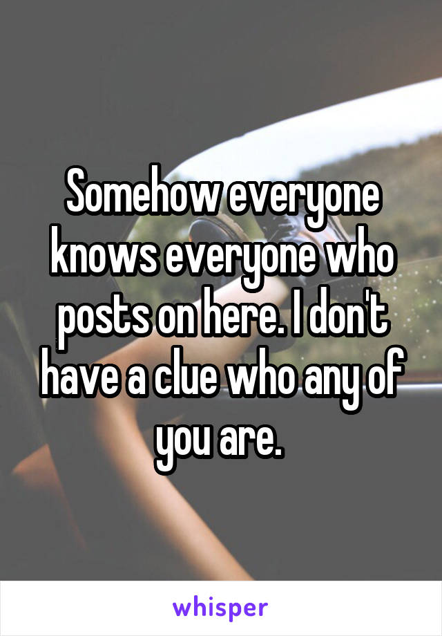 Somehow everyone knows everyone who posts on here. I don't have a clue who any of you are. 