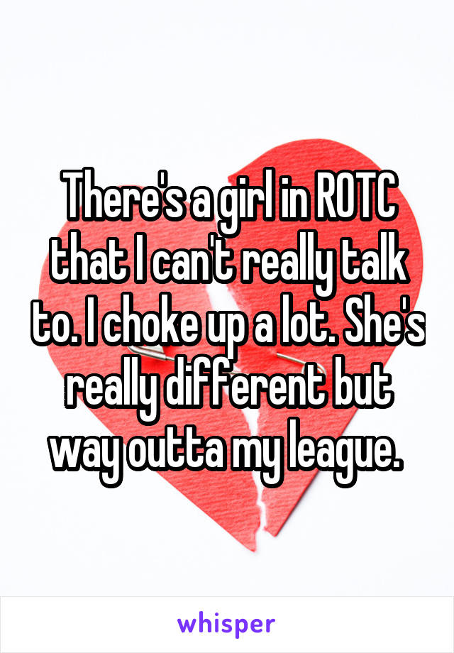 There's a girl in ROTC that I can't really talk to. I choke up a lot. She's really different but way outta my league. 