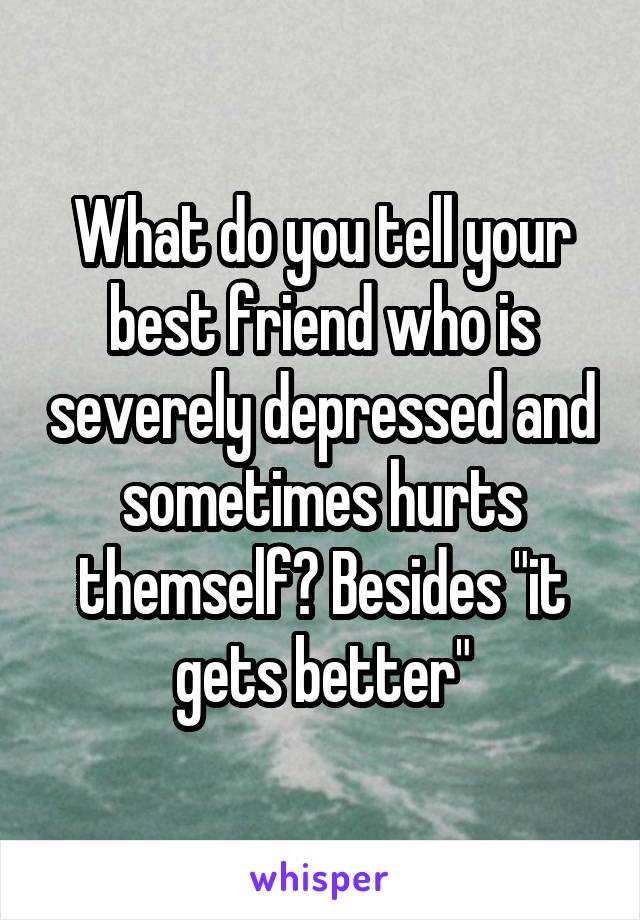 What do you tell your best friend who is severely depressed and sometimes hurts themself? Besides "it gets better"