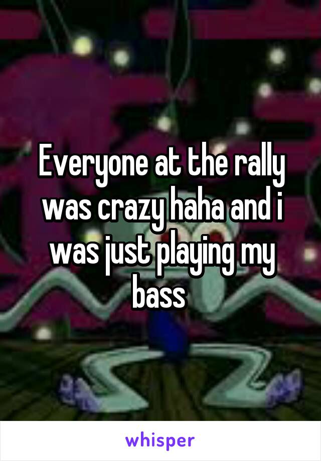 Everyone at the rally was crazy haha and i was just playing my bass 
