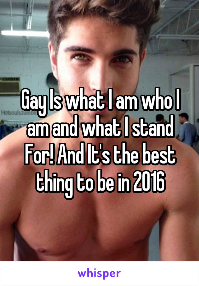 Gay Is what I am who I am and what I stand For! And It's the best thing to be in 2016