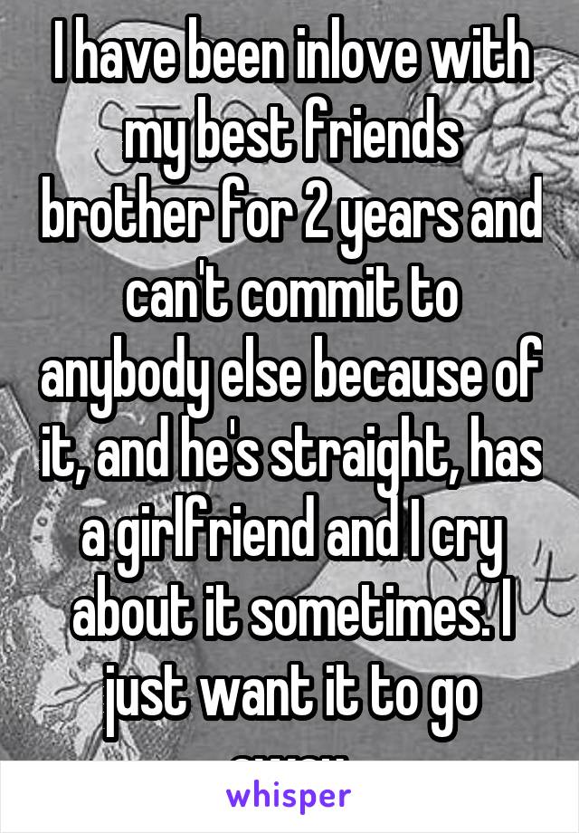 I have been inlove with my best friends brother for 2 years and can't commit to anybody else because of it, and he's straight, has a girlfriend and I cry about it sometimes. I just want it to go away.