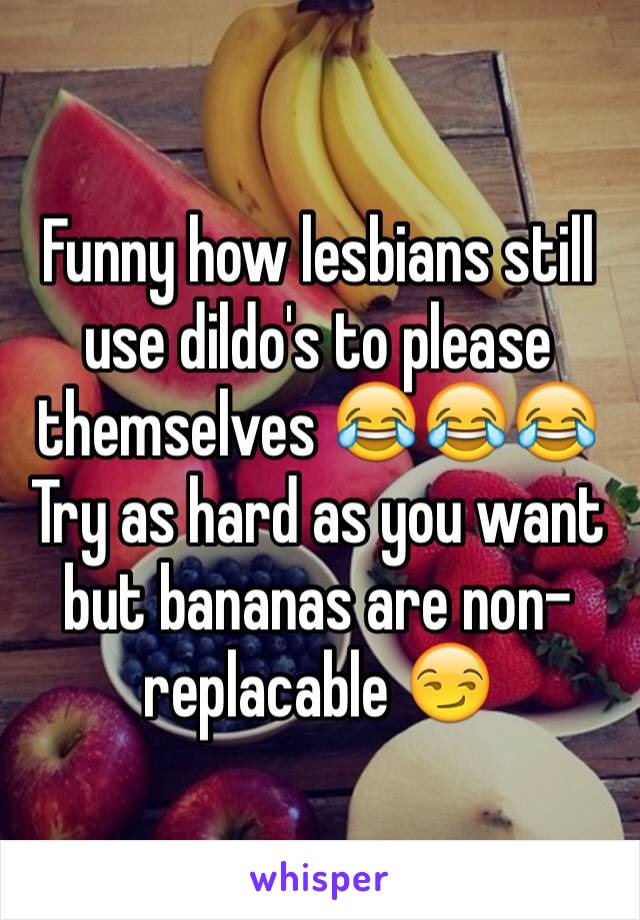 Funny how lesbians still use dildo's to please themselves 😂😂😂
Try as hard as you want but bananas are non-replacable 😏