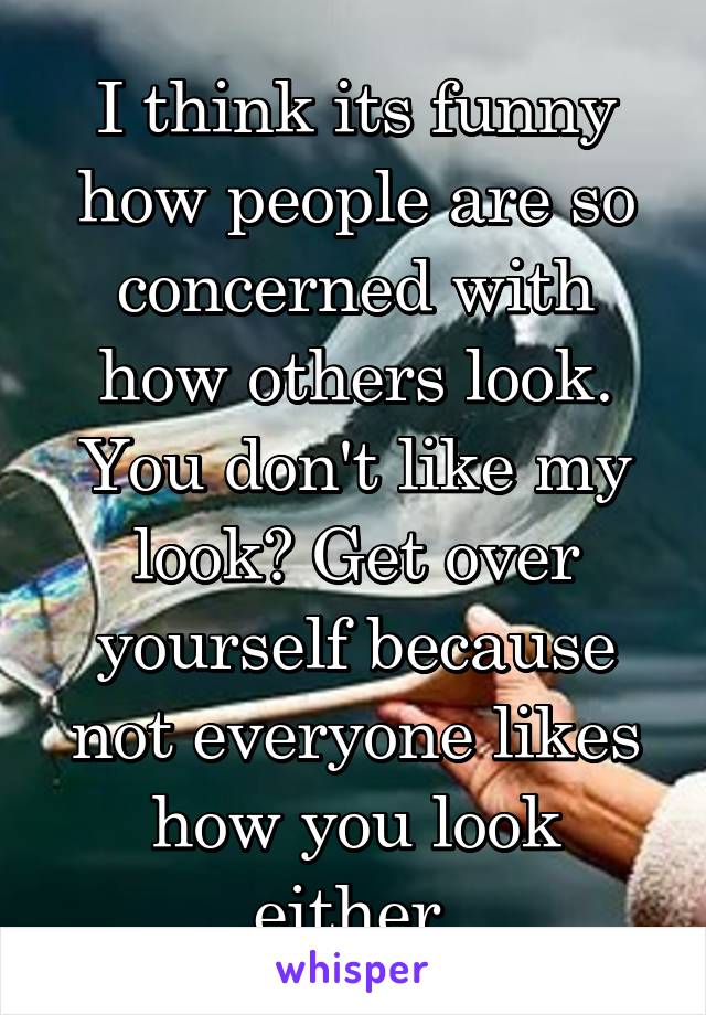 I think its funny how people are so concerned with how others look. You don't like my look? Get over yourself because not everyone likes how you look either.