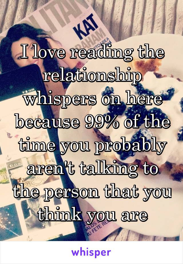 I love reading the relationship whispers on here because 99% of the time you probably aren't talking to the person that you think you are