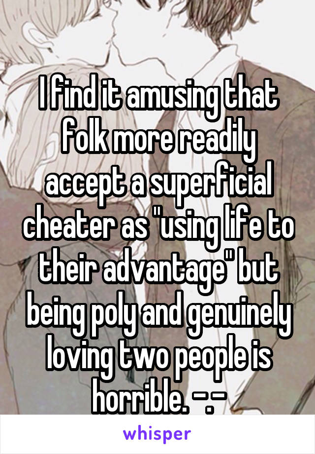 
I find it amusing that folk more readily accept a superficial cheater as "using life to their advantage" but being poly and genuinely loving two people is horrible. -.-