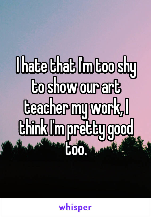 I hate that I'm too shy to show our art teacher my work, I think I'm pretty good too.