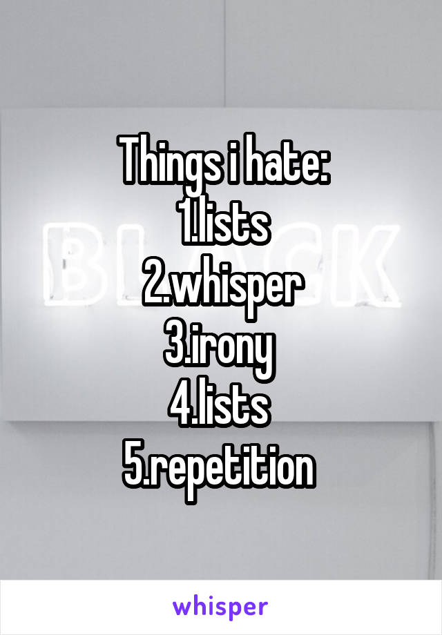 Things i hate:
1.lists
2.whisper
3.irony 
4.lists 
5.repetition 