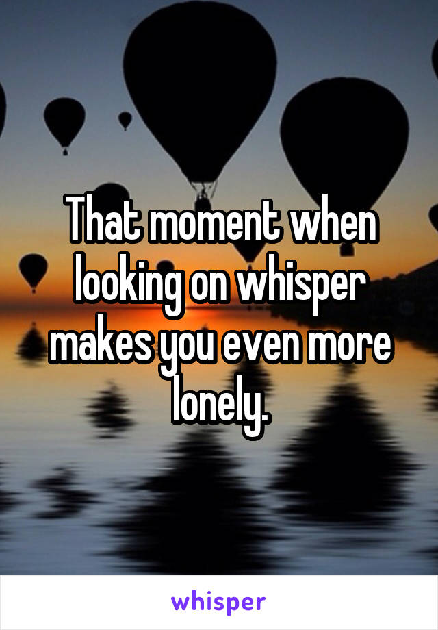 That moment when looking on whisper makes you even more lonely.