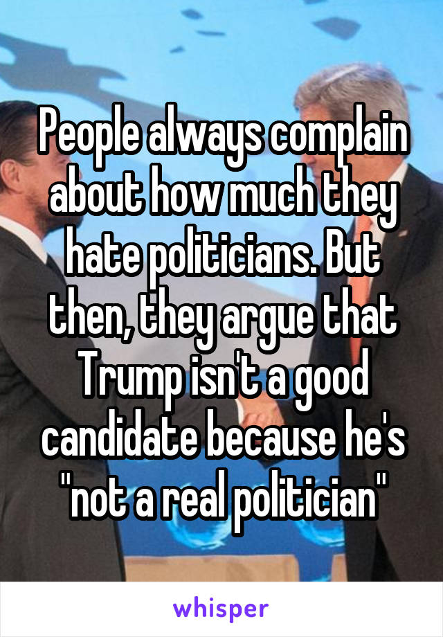 People always complain about how much they hate politicians. But then, they argue that Trump isn't a good candidate because he's "not a real politician"