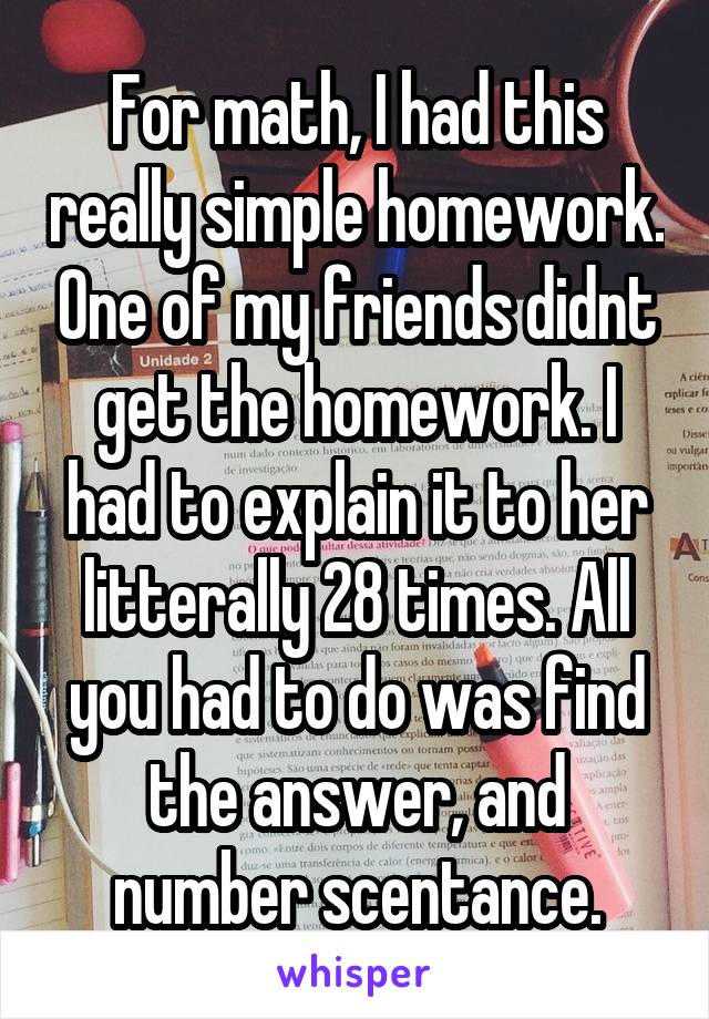 For math, I had this really simple homework. One of my friends didnt get the homework. I had to explain it to her litterally 28 times. All you had to do was find the answer, and number scentance.