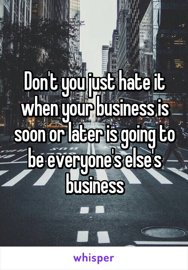 Don't you just hate it when your business is soon or later is going to be everyone's else's business