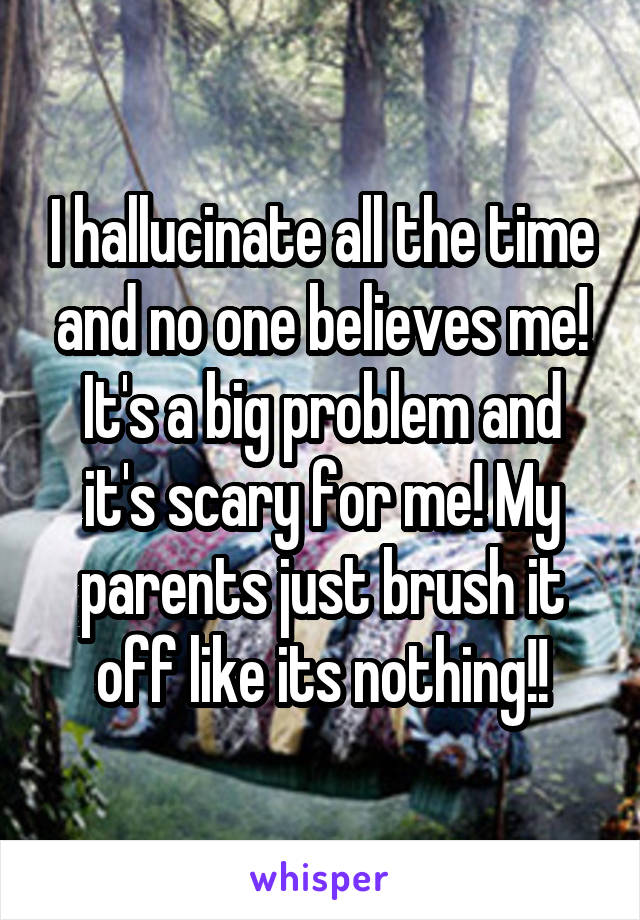 I hallucinate all the time and no one believes me! It's a big problem and it's scary for me! My parents just brush it off like its nothing!!