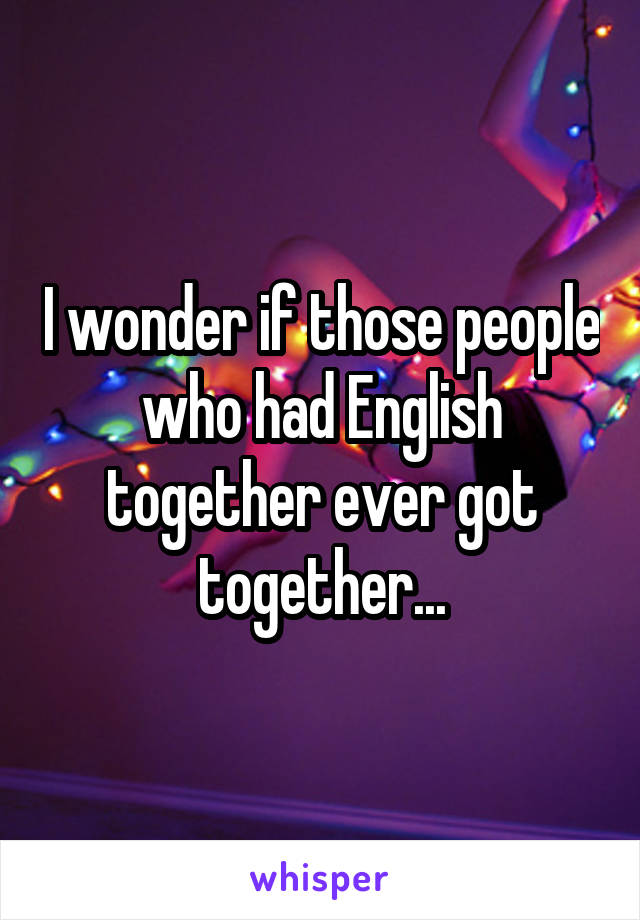I wonder if those people who had English together ever got together...