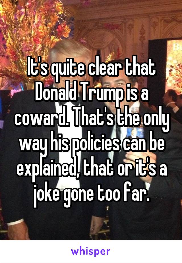 It's quite clear that Donald Trump is a coward. That's the only way his policies can be explained, that or it's a joke gone too far.
