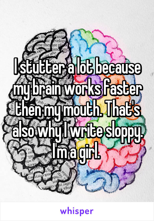 I stutter a lot because my brain works faster then my mouth. That's also why I write sloppy. I'm a girl. 