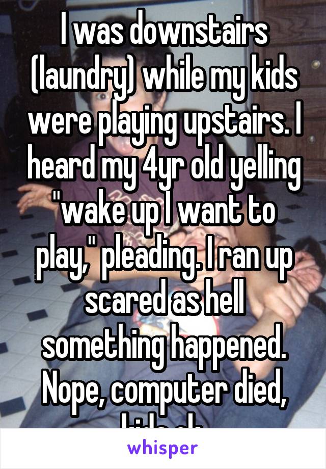 I was downstairs (laundry) while my kids were playing upstairs. I heard my 4yr old yelling "wake up I want to play," pleading. I ran up scared as hell something happened. Nope, computer died, kids ok.