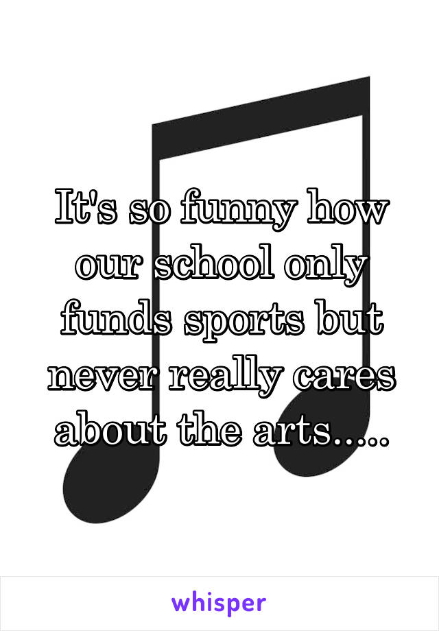 It's so funny how our school only funds sports but never really cares about the arts.....