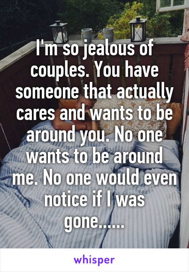 I'm so jealous of couples. You have someone that actually cares and wants to be around you. No one wants to be around me. No one would even notice if I was gone......