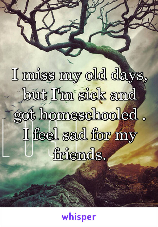 I miss my old days, but I'm sick and got homeschooled . I feel sad for my friends.