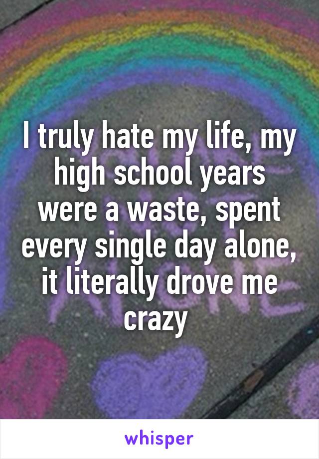 I truly hate my life, my high school years were a waste, spent every single day alone, it literally drove me crazy 
