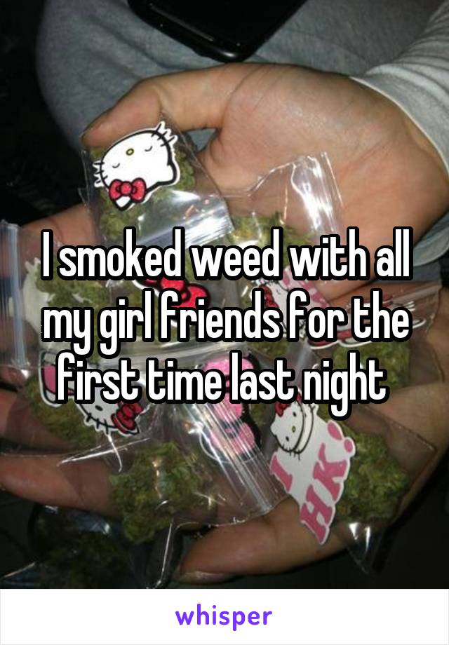 I smoked weed with all my girl friends for the first time last night 