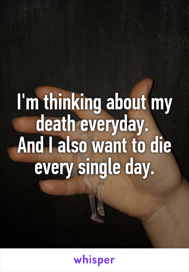 I'm thinking about my death everyday. 
And I also want to die every single day.