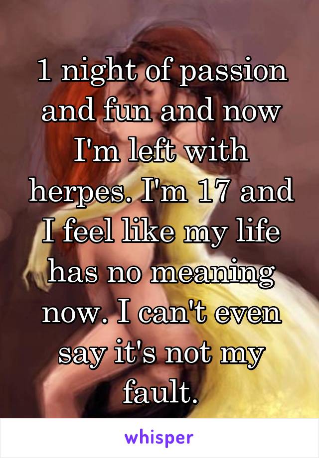 1 night of passion and fun and now I'm left with herpes. I'm 17 and I feel like my life has no meaning now. I can't even say it's not my fault.