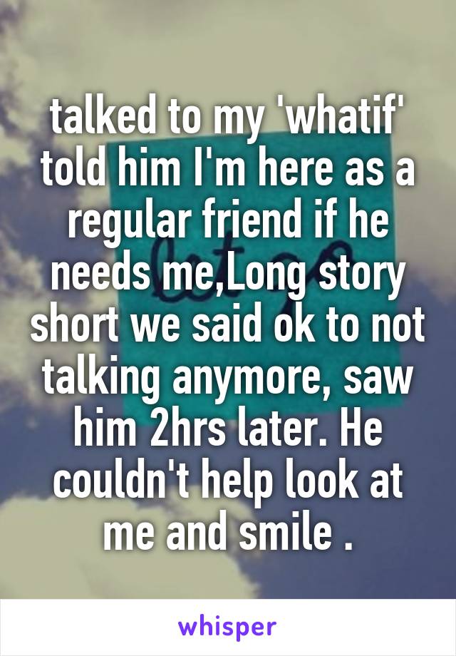 talked to my 'whatif' told him I'm here as a regular friend if he needs me,Long story short we said ok to not talking anymore, saw him 2hrs later. He couldn't help look at me and smile .