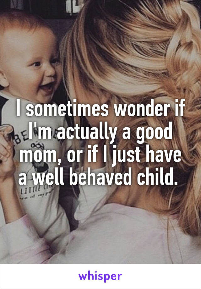 I sometimes wonder if I'm actually a good mom, or if I just have a well behaved child. 