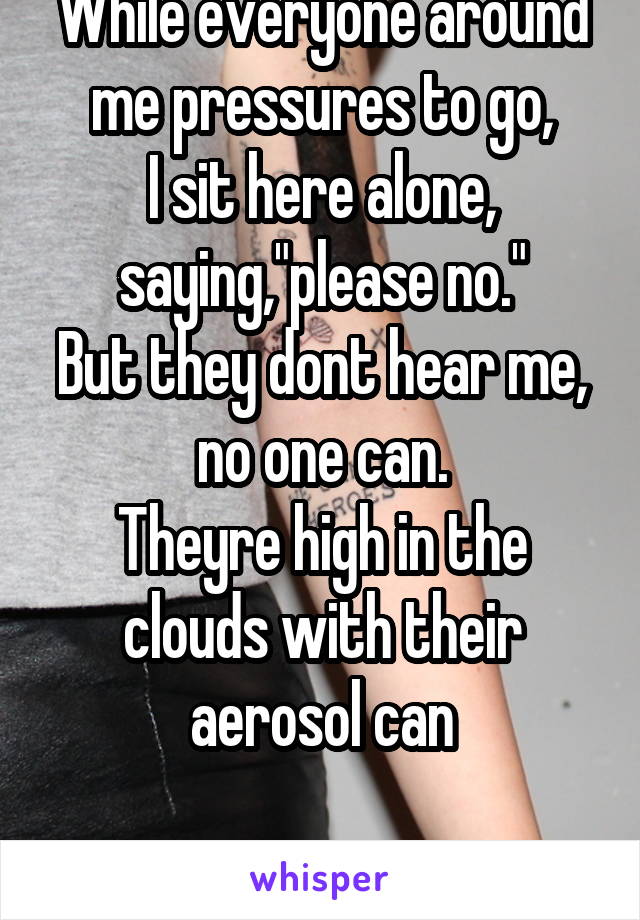While everyone around me pressures to go,
I sit here alone, saying,"please no."
But they dont hear me, no one can.
Theyre high in the clouds with their aerosol can

