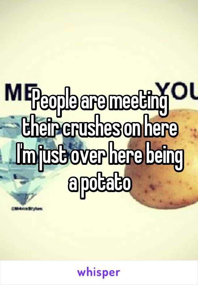 People are meeting their crushes on here I'm just over here being a potato
