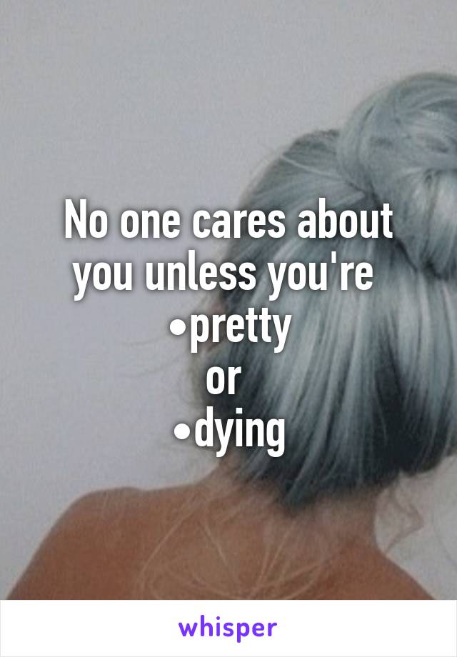 No one cares about you unless you're 
•pretty
or 
•dying