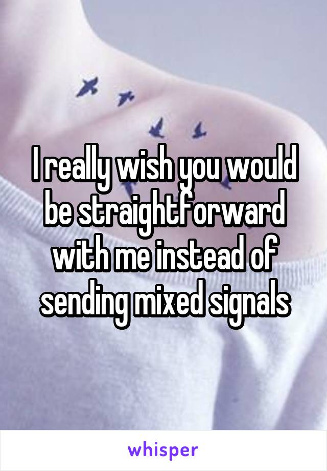 I really wish you would be straightforward with me instead of sending mixed signals
