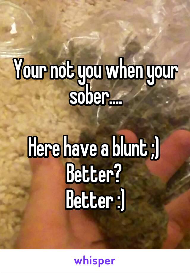 Your not you when your sober....

Here have a blunt ;) 
Better? 
Better :)
