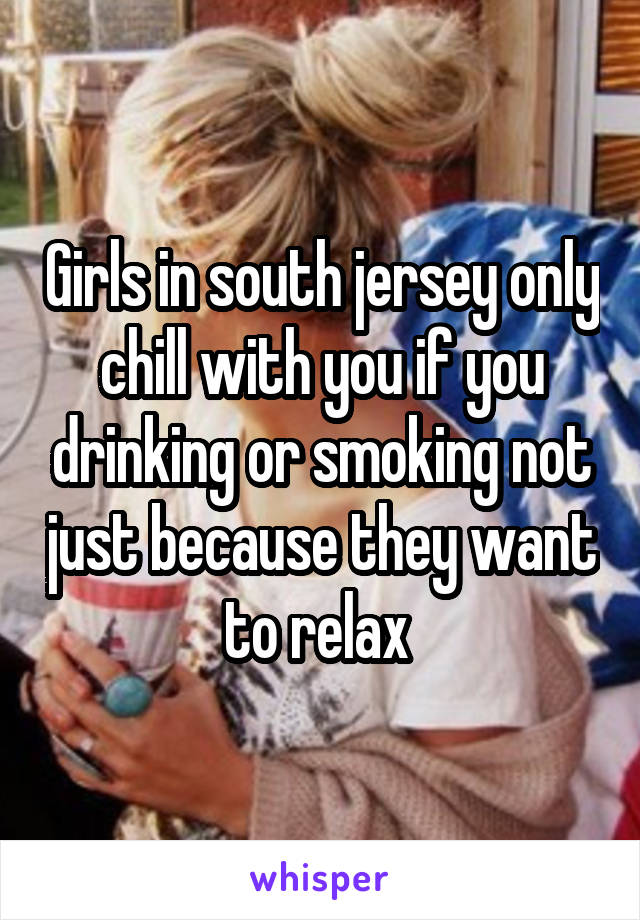 Girls in south jersey only chill with you if you drinking or smoking not just because they want to relax 