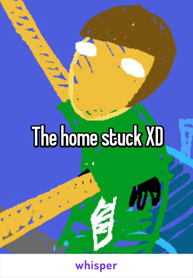 The home stuck XD