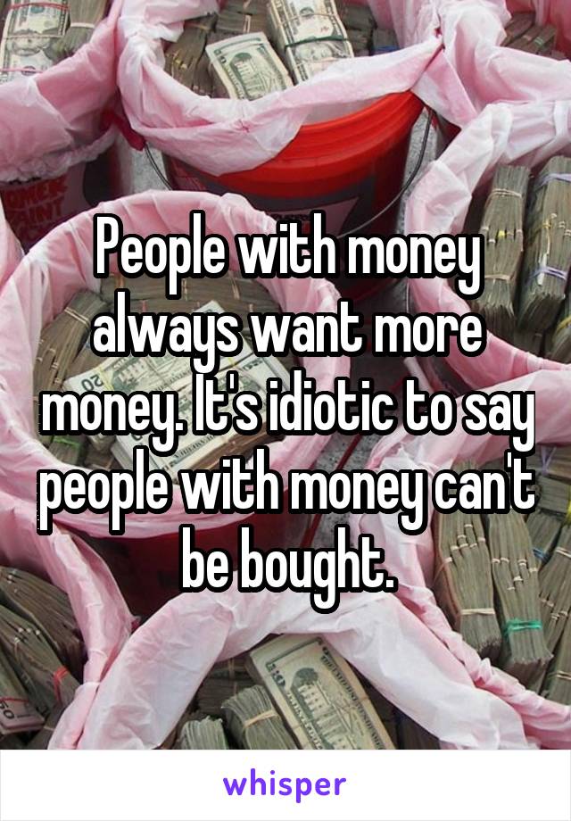 People with money always want more money. It's idiotic to say people with money can't be bought.