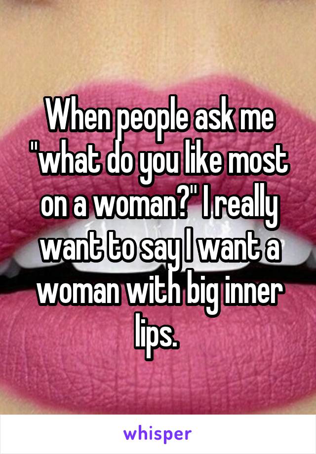 When people ask me "what do you like most on a woman?" I really want to say I want a woman with big inner lips. 