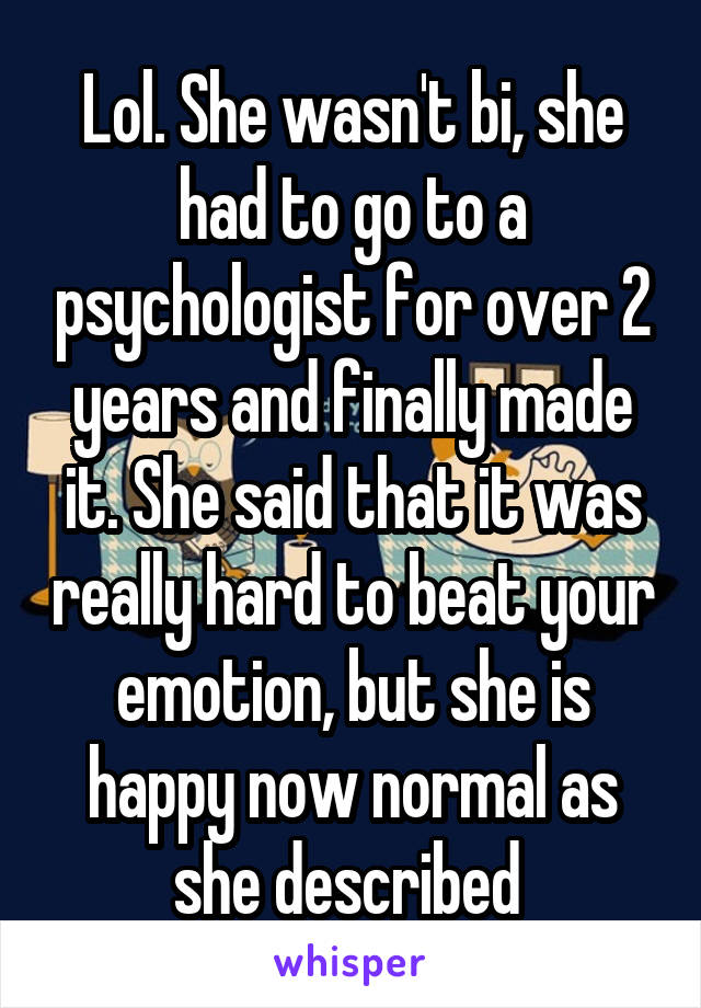 Lol. She wasn't bi, she had to go to a psychologist for over 2 years and finally made it. She said that it was really hard to beat your emotion, but she is happy now normal as she described 