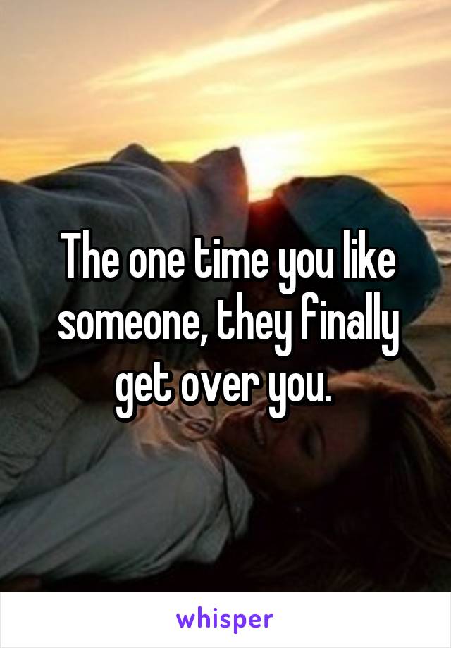 The one time you like someone, they finally get over you. 
