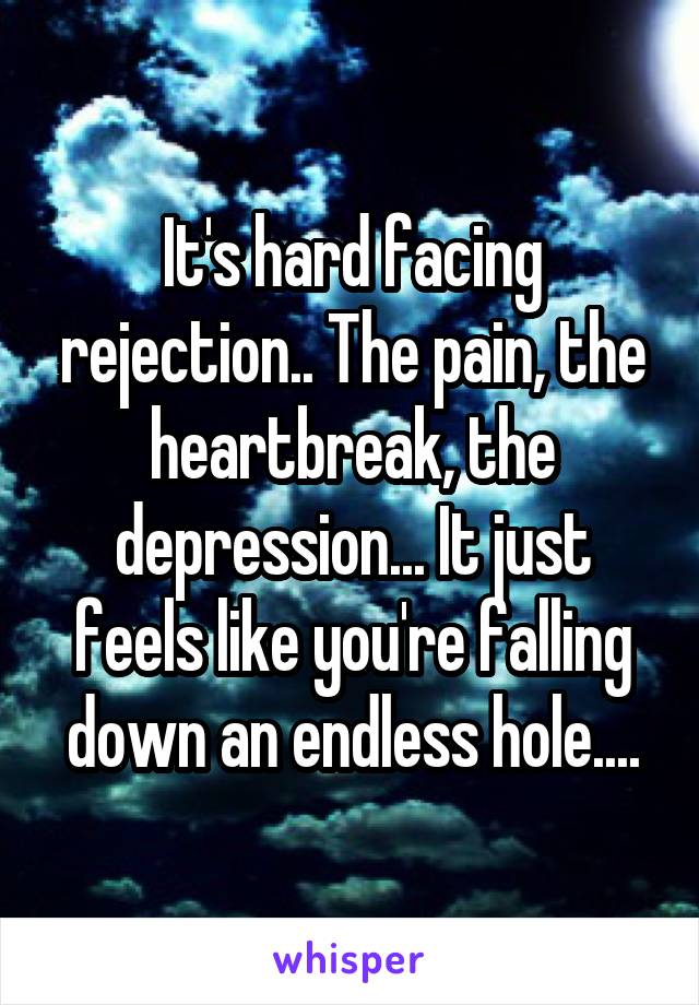 It's hard facing rejection.. The pain, the heartbreak, the depression... It just feels like you're falling down an endless hole....