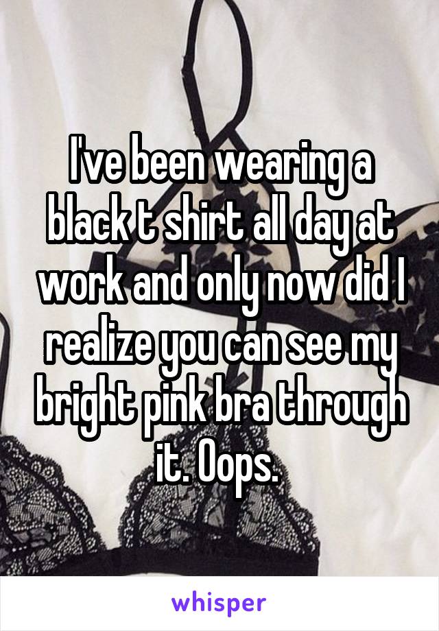 I've been wearing a black t shirt all day at work and only now did I realize you can see my bright pink bra through it. Oops. 