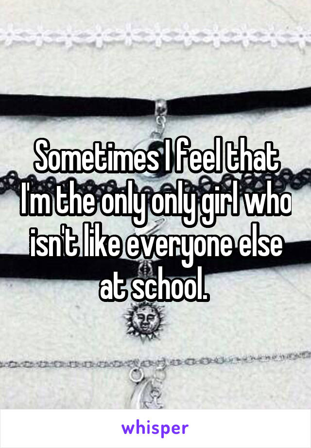 Sometimes I feel that I'm the only only girl who isn't like everyone else at school. 