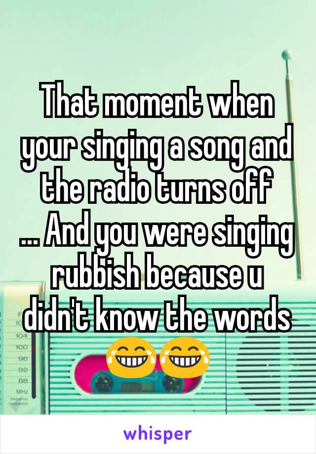 That moment when your singing a song and the radio turns off
... And you were singing rubbish because u didn't know the words 😂😂