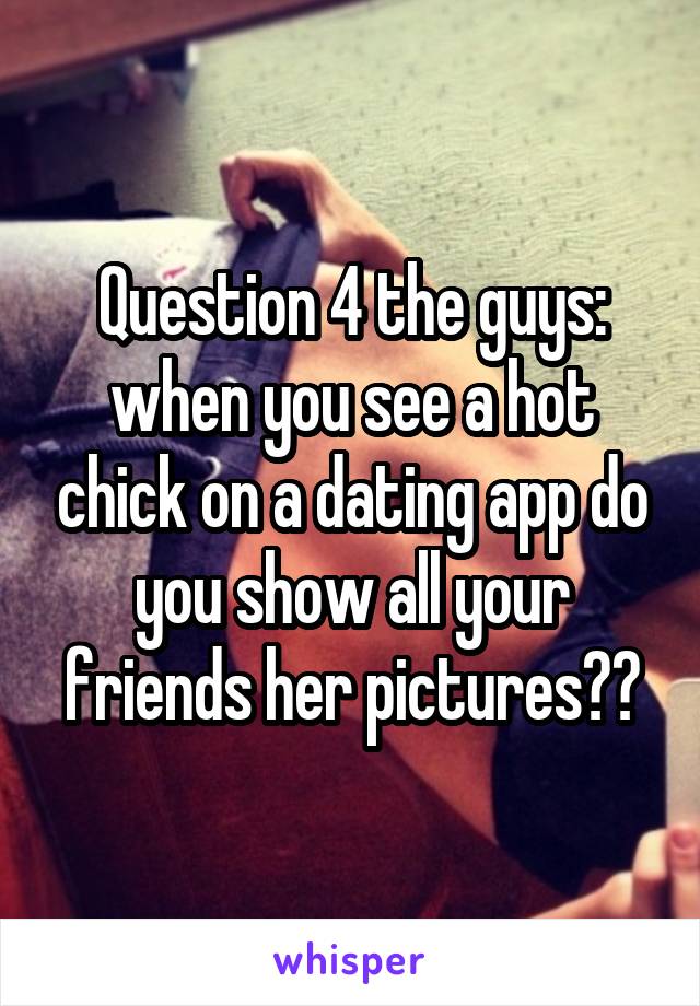 Question 4 the guys: when you see a hot chick on a dating app do you show all your friends her pictures??