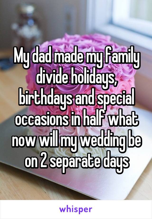My dad made my family divide holidays, birthdays and special occasions in half what now will my wedding be on 2 separate days